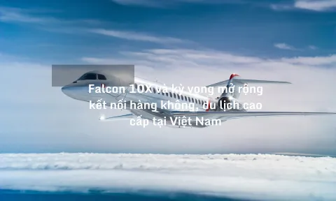 Falcon 10X và kỳ vọng mở rộng kết nối hàng không, du lịch cao cấp tại Việt Nam